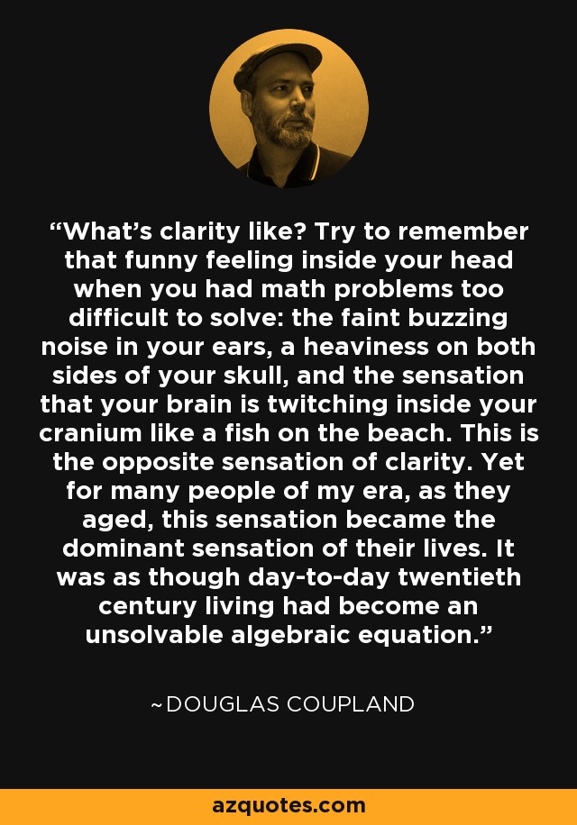 What's clarity like? Try to remember that funny feeling inside your head when you had math problems too difficult to solve: the faint buzzing noise in your ears, a heaviness on both sides of your skull, and the sensation that your brain is twitching inside your cranium like a fish on the beach. This is the opposite sensation of clarity. Yet for many people of my era, as they aged, this sensation became the dominant sensation of their lives. It was as though day-to-day twentieth century living had become an unsolvable algebraic equation. - Douglas Coupland