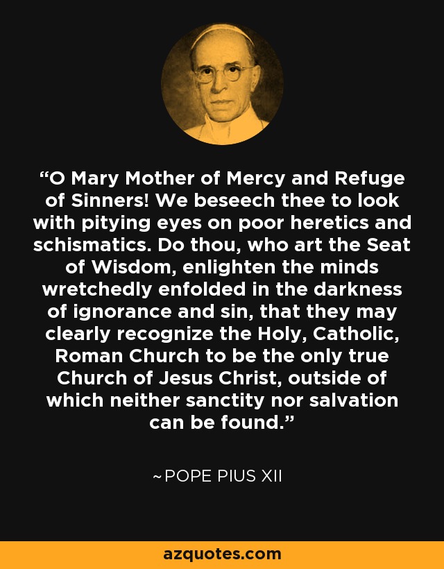 O Mary Mother of Mercy and Refuge of Sinners! We beseech thee to look with pitying eyes on poor heretics and schismatics. Do thou, who art the Seat of Wisdom, enlighten the minds wretchedly enfolded in the darkness of ignorance and sin, that they may clearly recognize the Holy, Catholic, Roman Church to be the only true Church of Jesus Christ, outside of which neither sanctity nor salvation can be found. - Pope Pius XII