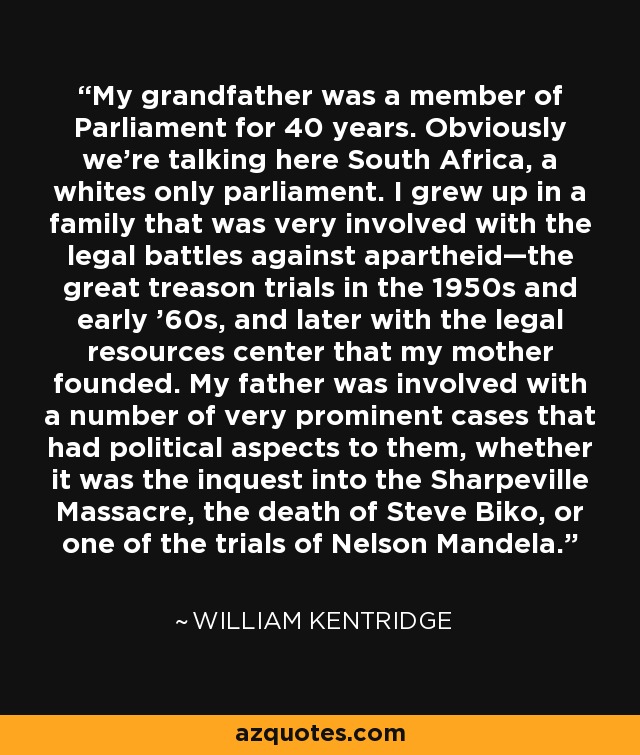 My grandfather was a member of Parliament for 40 years. Obviously we're talking here South Africa, a whites only parliament. I grew up in a family that was very involved with the legal battles against apartheid—the great treason trials in the 1950s and early '60s, and later with the legal resources center that my mother founded. My father was involved with a number of very prominent cases that had political aspects to them, whether it was the inquest into the Sharpeville Massacre, the death of Steve Biko, or one of the trials of Nelson Mandela. - William Kentridge