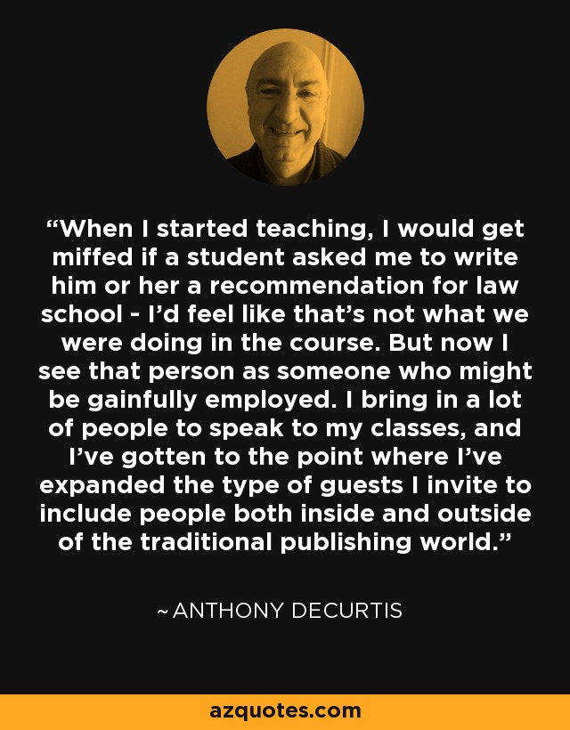 When I started teaching, I would get miffed if a student asked me to write him or her a recommendation for law school - I'd feel like that's not what we were doing in the course. But now I see that person as someone who might be gainfully employed. I bring in a lot of people to speak to my classes, and I've gotten to the point where I've expanded the type of guests I invite to include people both inside and outside of the traditional publishing world. - Anthony DeCurtis