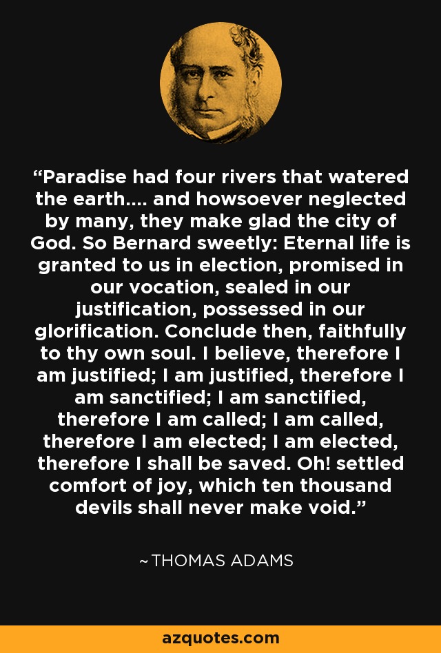 Paradise had four rivers that watered the earth.... and howsoever neglected by many, they make glad the city of God. So Bernard sweetly: Eternal life is granted to us in election, promised in our vocation, sealed in our justification, possessed in our glorification. Conclude then, faithfully to thy own soul. I believe, therefore I am justified; I am justified, therefore I am sanctified; I am sanctified, therefore I am called; I am called, therefore I am elected; I am elected, therefore I shall be saved. Oh! settled comfort of joy, which ten thousand devils shall never make void. - Thomas Adams