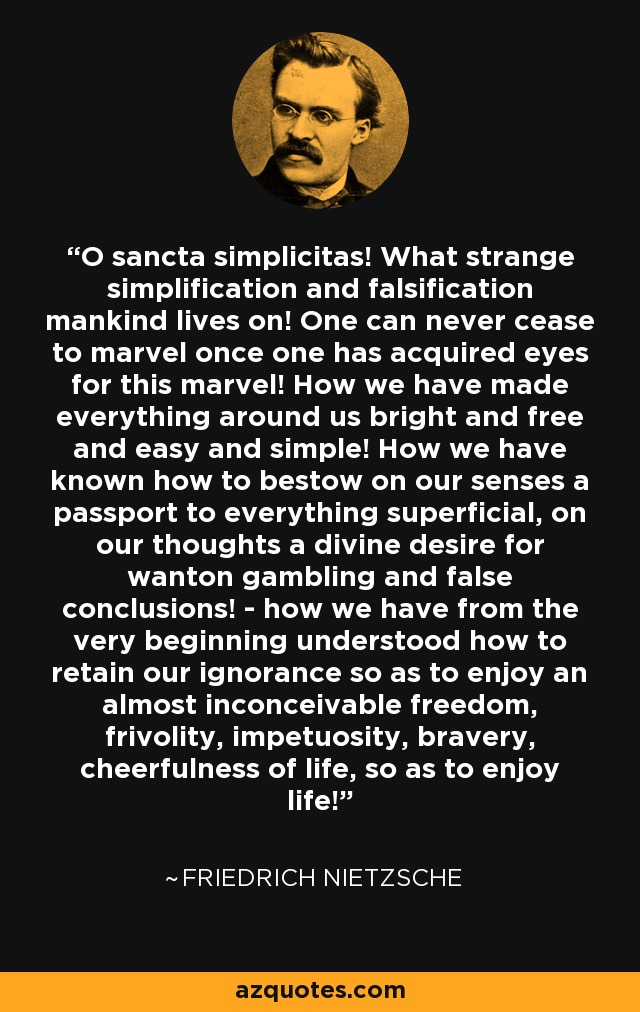 O sancta simplicitas! What strange simplification and falsification mankind lives on! One can never cease to marvel once one has acquired eyes for this marvel! How we have made everything around us bright and free and easy and simple! How we have known how to bestow on our senses a passport to everything superficial, on our thoughts a divine desire for wanton gambling and false conclusions! - how we have from the very beginning understood how to retain our ignorance so as to enjoy an almost inconceivable freedom, frivolity, impetuosity, bravery, cheerfulness of life, so as to enjoy life! - Friedrich Nietzsche