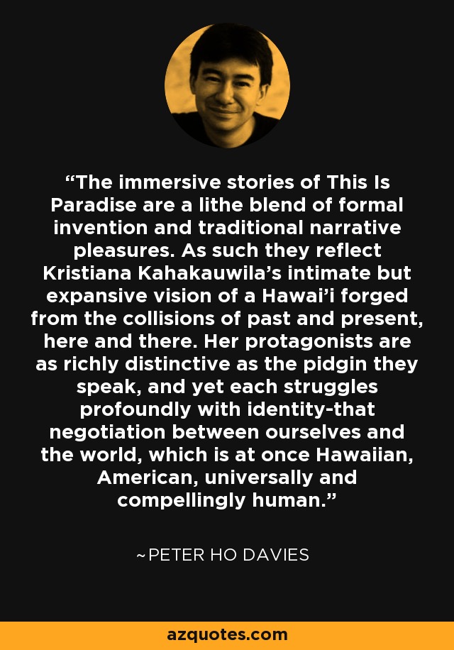 The immersive stories of This Is Paradise are a lithe blend of formal invention and traditional narrative pleasures. As such they reflect Kristiana Kahakauwila's intimate but expansive vision of a Hawai'i forged from the collisions of past and present, here and there. Her protagonists are as richly distinctive as the pidgin they speak, and yet each struggles profoundly with identity-that negotiation between ourselves and the world, which is at once Hawaiian, American, universally and compellingly human. - Peter Ho Davies