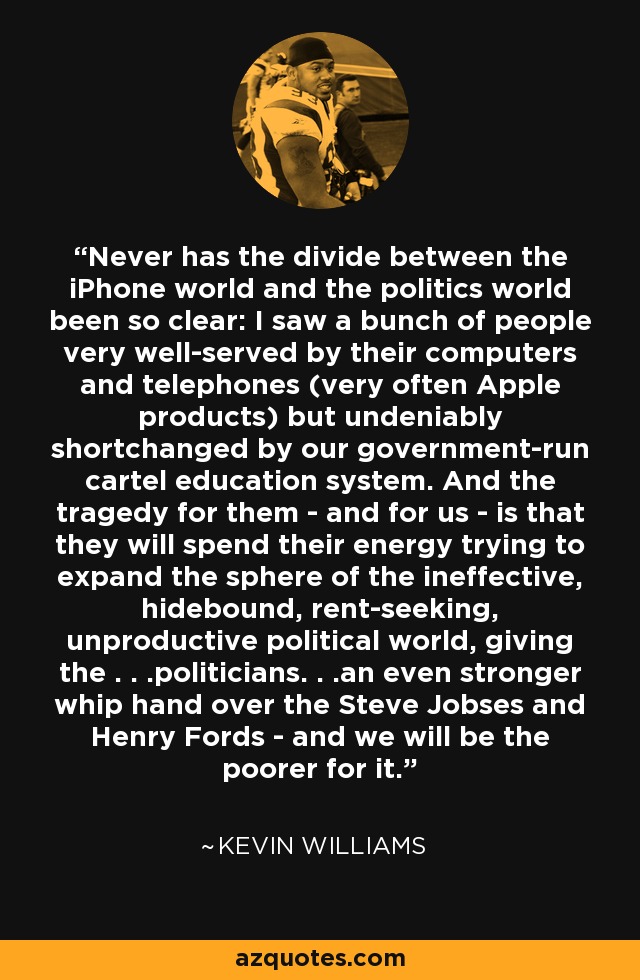 Never has the divide between the iPhone world and the politics world been so clear: I saw a bunch of people very well-served by their computers and telephones (very often Apple products) but undeniably shortchanged by our government-run cartel education system. And the tragedy for them - and for us - is that they will spend their energy trying to expand the sphere of the ineffective, hidebound, rent-seeking, unproductive political world, giving the . . .politicians. . .an even stronger whip hand over the Steve Jobses and Henry Fords - and we will be the poorer for it. - Kevin Williams
