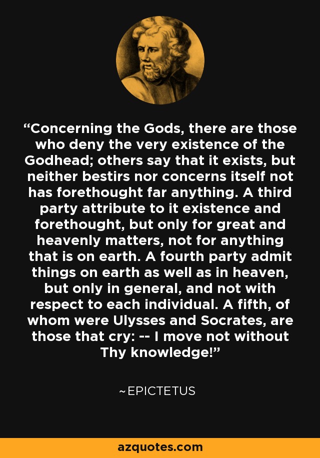 Concerning the Gods, there are those who deny the very existence of the Godhead; others say that it exists, but neither bestirs nor concerns itself not has forethought far anything. A third party attribute to it existence and forethought, but only for great and heavenly matters, not for anything that is on earth. A fourth party admit things on earth as well as in heaven, but only in general, and not with respect to each individual. A fifth, of whom were Ulysses and Socrates, are those that cry: -- I move not without Thy knowledge! - Epictetus