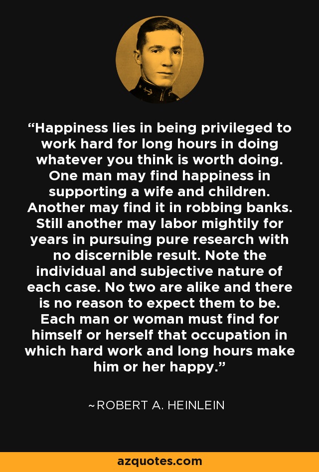 Happiness lies in being privileged to work hard for long hours in doing whatever you think is worth doing. One man may find happiness in supporting a wife and children. Another may find it in robbing banks. Still another may labor mightily for years in pursuing pure research with no discernible result. Note the individual and subjective nature of each case. No two are alike and there is no reason to expect them to be. Each man or woman must find for himself or herself that occupation in which hard work and long hours make him or her happy. - Robert A. Heinlein