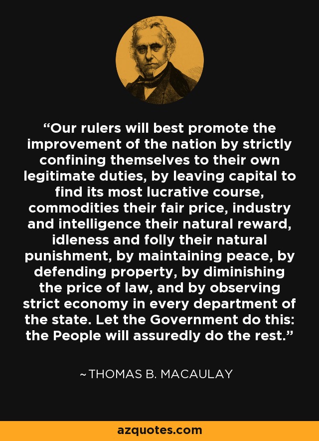 Our rulers will best promote the improvement of the nation by strictly confining themselves to their own legitimate duties, by leaving capital to find its most lucrative course, commodities their fair price, industry and intelligence their natural reward, idleness and folly their natural punishment, by maintaining peace, by defending property, by diminishing the price of law, and by observing strict economy in every department of the state. Let the Government do this: the People will assuredly do the rest. - Thomas B. Macaulay