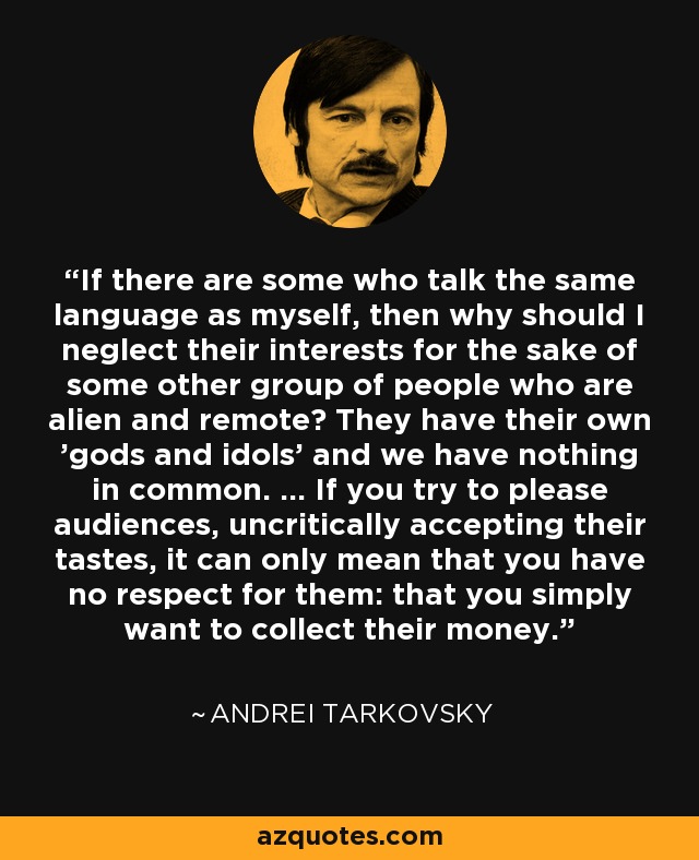 If there are some who talk the same language as myself, then why should I neglect their interests for the sake of some other group of people who are alien and remote? They have their own 'gods and idols' and we have nothing in common. ... If you try to please audiences, uncritically accepting their tastes, it can only mean that you have no respect for them: that you simply want to collect their money. - Andrei Tarkovsky