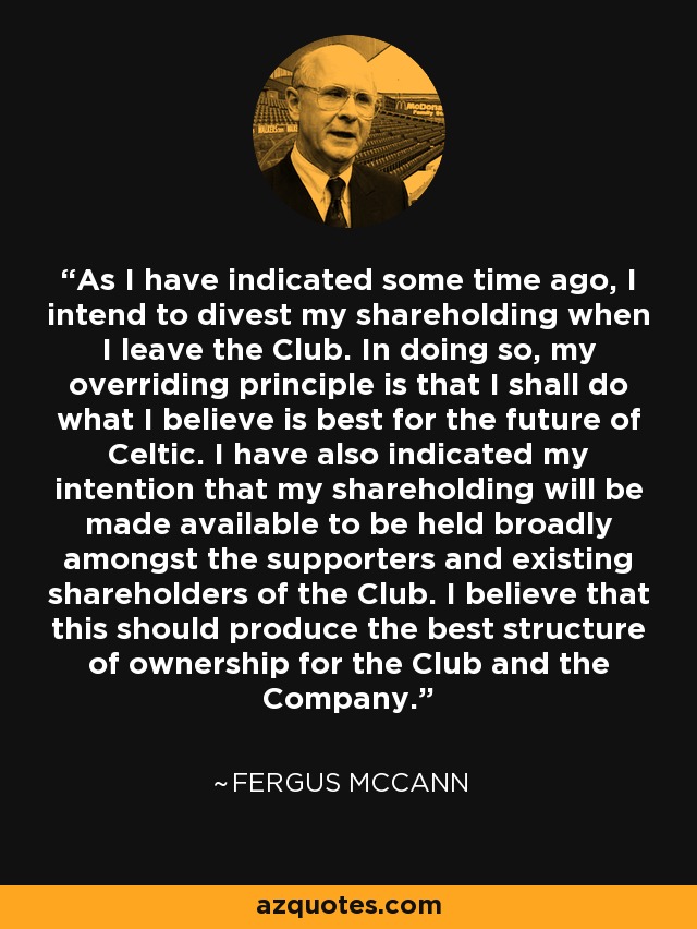 As I have indicated some time ago, I intend to divest my shareholding when I leave the Club. In doing so, my overriding principle is that I shall do what I believe is best for the future of Celtic. I have also indicated my intention that my shareholding will be made available to be held broadly amongst the supporters and existing shareholders of the Club. I believe that this should produce the best structure of ownership for the Club and the Company. - Fergus McCann