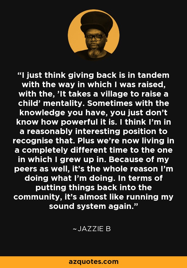 I just think giving back is in tandem with the way in which I was raised, with the, 'It takes a village to raise a child' mentality. Sometimes with the knowledge you have, you just don't know how powerful it is. I think I'm in a reasonably interesting position to recognise that. Plus we're now living in a completely different time to the one in which I grew up in. Because of my peers as well, it's the whole reason I'm doing what I'm doing. In terms of putting things back into the community, it's almost like running my sound system again. - Jazzie B