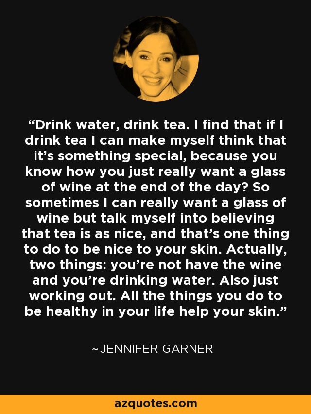 Drink water, drink tea. I find that if I drink tea I can make myself think that it's something special, because you know how you just really want a glass of wine at the end of the day? So sometimes I can really want a glass of wine but talk myself into believing that tea is as nice, and that's one thing to do to be nice to your skin. Actually, two things: you're not have the wine and you're drinking water. Also just working out. All the things you do to be healthy in your life help your skin. - Jennifer Garner