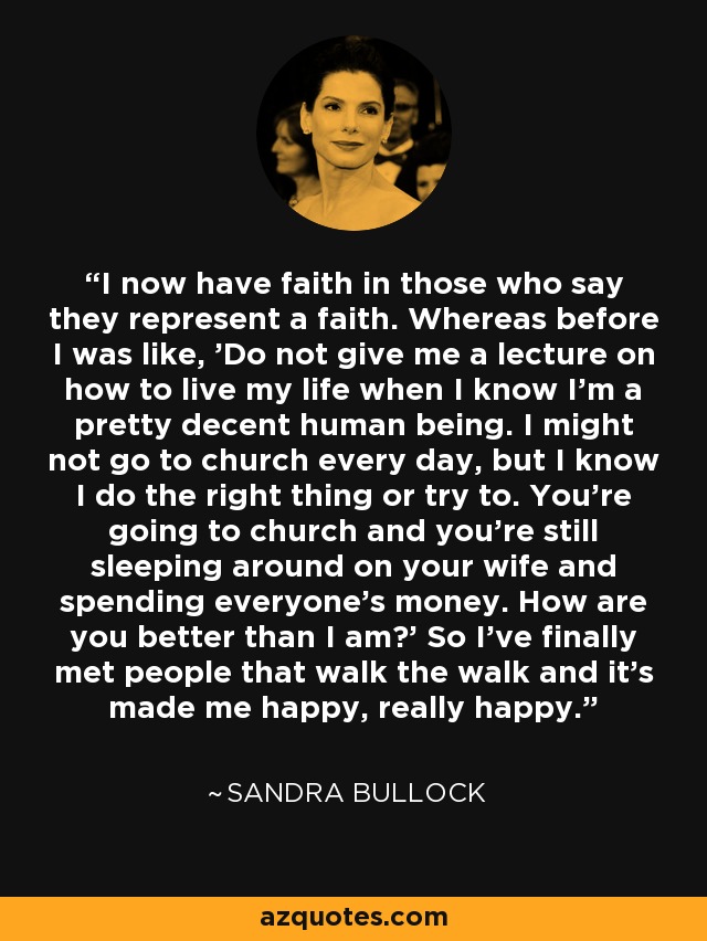 I now have faith in those who say they represent a faith. Whereas before I was like, 'Do not give me a lecture on how to live my life when I know I'm a pretty decent human being. I might not go to church every day, but I know I do the right thing or try to. You're going to church and you're still sleeping around on your wife and spending everyone's money. How are you better than I am?' So I've finally met people that walk the walk and it's made me happy, really happy. - Sandra Bullock