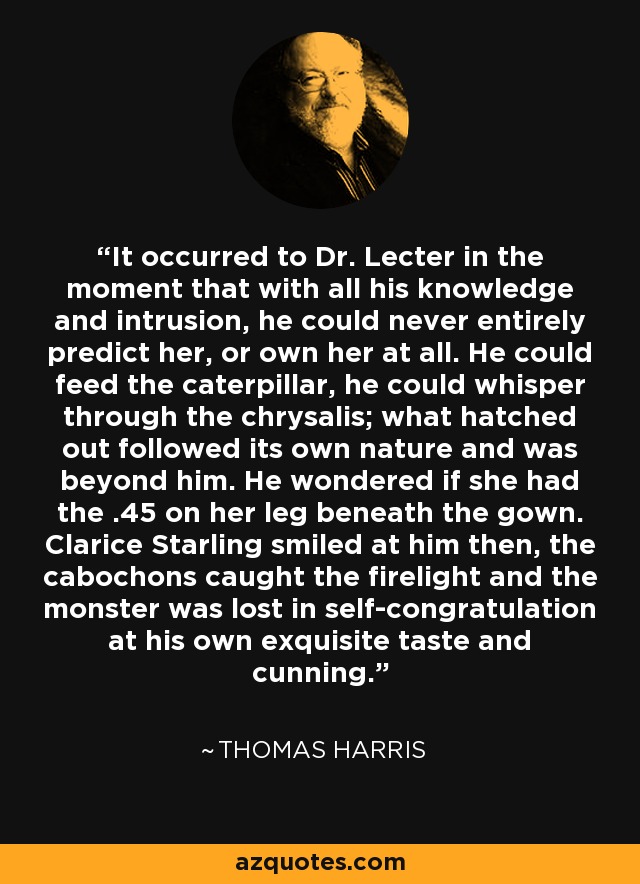 It occurred to Dr. Lecter in the moment that with all his knowledge and intrusion, he could never entirely predict her, or own her at all. He could feed the caterpillar, he could whisper through the chrysalis; what hatched out followed its own nature and was beyond him. He wondered if she had the .45 on her leg beneath the gown. Clarice Starling smiled at him then, the cabochons caught the firelight and the monster was lost in self-congratulation at his own exquisite taste and cunning. - Thomas Harris