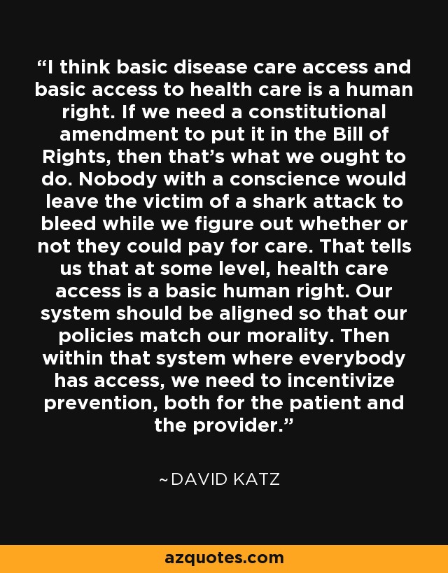 I think basic disease care access and basic access to health care is a human right. If we need a constitutional amendment to put it in the Bill of Rights, then that's what we ought to do. Nobody with a conscience would leave the victim of a shark attack to bleed while we figure out whether or not they could pay for care. That tells us that at some level, health care access is a basic human right. Our system should be aligned so that our policies match our morality. Then within that system where everybody has access, we need to incentivize prevention, both for the patient and the provider. - David Katz