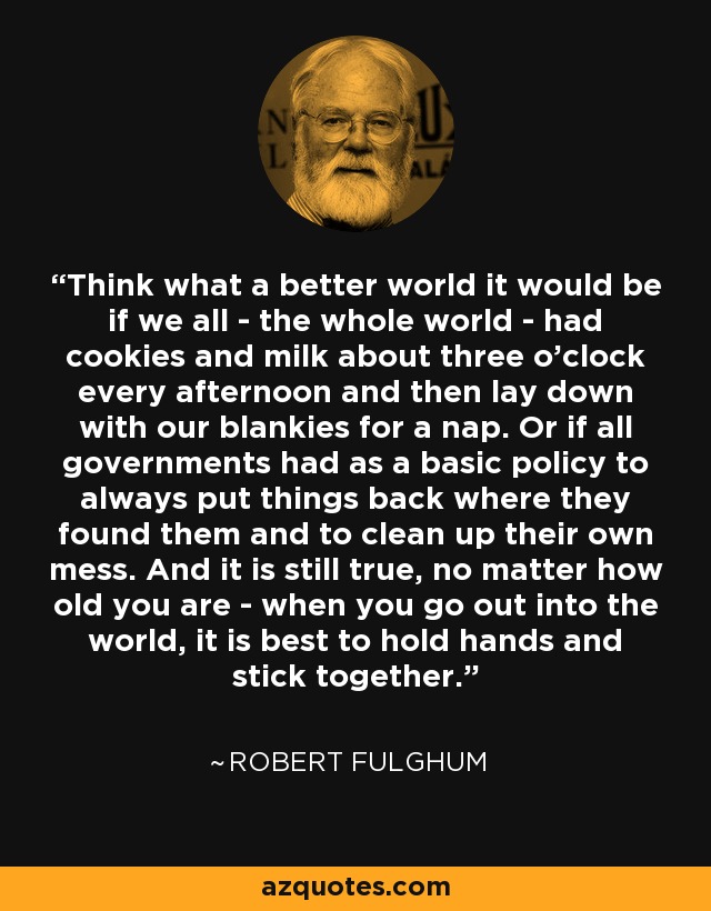 Think what a better world it would be if we all - the whole world - had cookies and milk about three o'clock every afternoon and then lay down with our blankies for a nap. Or if all governments had as a basic policy to always put things back where they found them and to clean up their own mess. And it is still true, no matter how old you are - when you go out into the world, it is best to hold hands and stick together. - Robert Fulghum