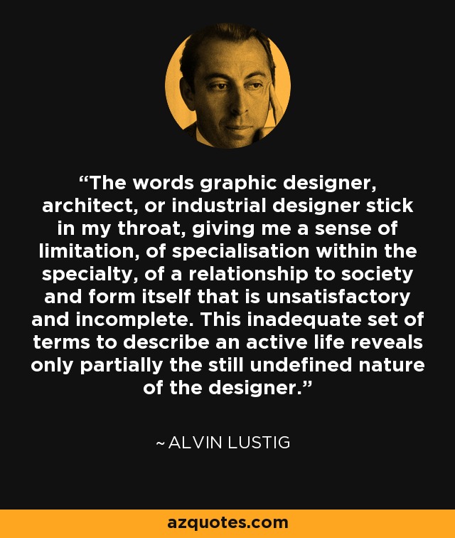 The words graphic designer, architect, or industrial designer stick in my throat, giving me a sense of limitation, of specialisation within the specialty, of a relationship to society and form itself that is unsatisfactory and incomplete. This inadequate set of terms to describe an active life reveals only partially the still undefined nature of the designer. - Alvin Lustig