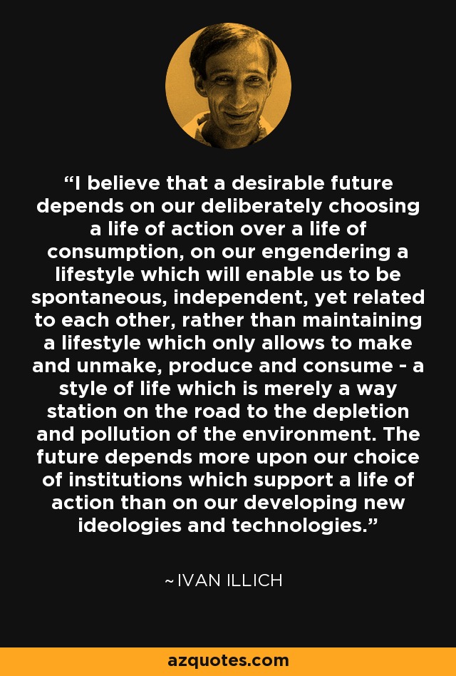 I believe that a desirable future depends on our deliberately choosing a life of action over a life of consumption, on our engendering a lifestyle which will enable us to be spontaneous, independent, yet related to each other, rather than maintaining a lifestyle which only allows to make and unmake, produce and consume - a style of life which is merely a way station on the road to the depletion and pollution of the environment. The future depends more upon our choice of institutions which support a life of action than on our developing new ideologies and technologies. - Ivan Illich