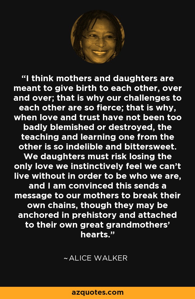 I think mothers and daughters are meant to give birth to each other, over and over; that is why our challenges to each other are so fierce; that is why, when love and trust have not been too badly blemished or destroyed, the teaching and learning one from the other is so indelible and bittersweet. We daughters must risk losing the only love we instinctively feel we can't live without in order to be who we are, and I am convinced this sends a message to our mothers to break their own chains, though they may be anchored in prehistory and attached to their own great grandmothers' hearts. - Alice Walker