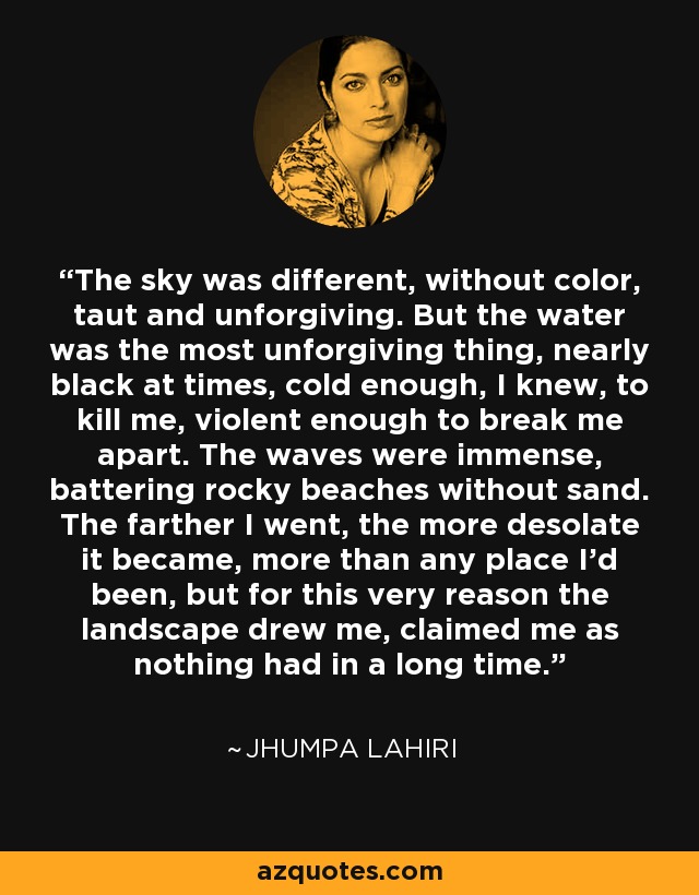 The sky was different, without color, taut and unforgiving. But the water was the most unforgiving thing, nearly black at times, cold enough, I knew, to kill me, violent enough to break me apart. The waves were immense, battering rocky beaches without sand. The farther I went, the more desolate it became, more than any place I'd been, but for this very reason the landscape drew me, claimed me as nothing had in a long time. - Jhumpa Lahiri