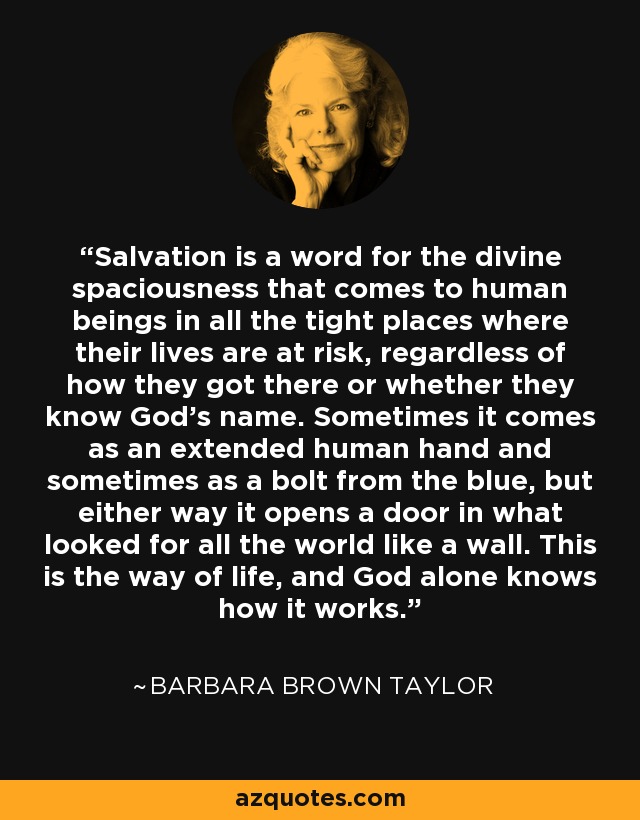Salvation is a word for the divine spaciousness that comes to human beings in all the tight places where their lives are at risk, regardless of how they got there or whether they know God's name. Sometimes it comes as an extended human hand and sometimes as a bolt from the blue, but either way it opens a door in what looked for all the world like a wall. This is the way of life, and God alone knows how it works. - Barbara Brown Taylor