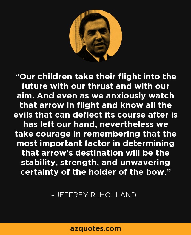 Our children take their flight into the future with our thrust and with our aim. And even as we anxiously watch that arrow in flight and know all the evils that can deflect its course after is has left our hand, nevertheless we take courage in remembering that the most important factor in determining that arrow's destination will be the stability, strength, and unwavering certainty of the holder of the bow. - Jeffrey R. Holland