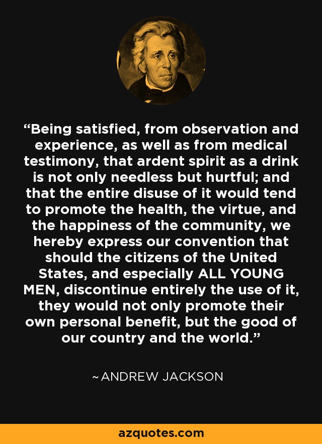 Being satisfied, from observation and experience, as well as from medical testimony, that ardent spirit as a drink is not only needless but hurtful; and that the entire disuse of it would tend to promote the health, the virtue, and the happiness of the community, we hereby express our convention that should the citizens of the United States, and especially ALL YOUNG MEN, discontinue entirely the use of it, they would not only promote their own personal benefit, but the good of our country and the world. - Andrew Jackson