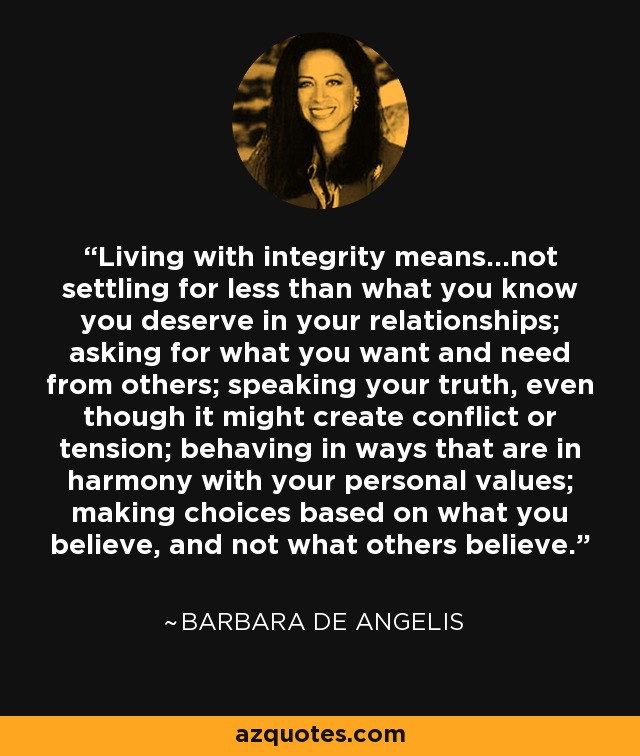 Living with integrity means...not settling for less than what you know you deserve in your relationships; asking for what you want and need from others; speaking your truth, even though it might create conflict or tension; behaving in ways that are in harmony with your personal values; making choices based on what you believe, and not what others believe. - Barbara De Angelis