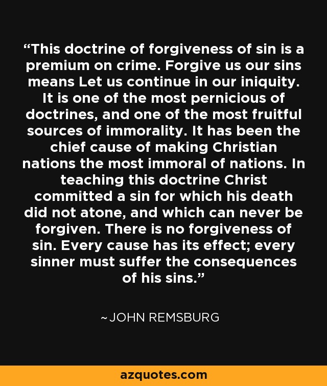 This doctrine of forgiveness of sin is a premium on crime. Forgive us our sins means Let us continue in our iniquity. It is one of the most pernicious of doctrines, and one of the most fruitful sources of immorality. It has been the chief cause of making Christian nations the most immoral of nations. In teaching this doctrine Christ committed a sin for which his death did not atone, and which can never be forgiven. There is no forgiveness of sin. Every cause has its effect; every sinner must suffer the consequences of his sins. - John Remsburg