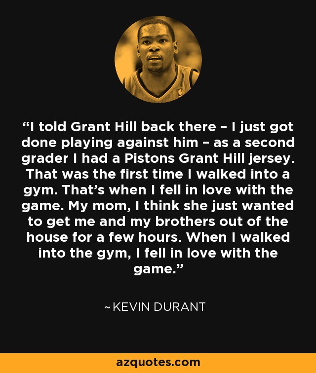 I told Grant Hill back there – I just got done playing against him – as a second grader I had a Pistons Grant Hill jersey. That was the first time I walked into a gym. That’s when I fell in love with the game. My mom, I think she just wanted to get me and my brothers out of the house for a few hours. When I walked into the gym, I fell in love with the game. - Kevin Durant