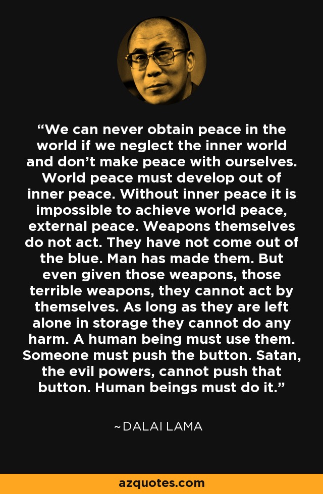 We can never obtain peace in the world if we neglect the inner world and don't make peace with ourselves. World peace must develop out of inner peace. Without inner peace it is impossible to achieve world peace, external peace. Weapons themselves do not act. They have not come out of the blue. Man has made them. But even given those weapons, those terrible weapons, they cannot act by themselves. As long as they are left alone in storage they cannot do any harm. A human being must use them. Someone must push the button. Satan, the evil powers, cannot push that button. Human beings must do it. - Dalai Lama