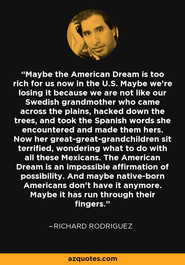 Maybe the American Dream is too rich for us now in the U.S. Maybe we're losing it because we are not like our Swedish grandmother who came across the plains, hacked down the trees, and took the Spanish words she encountered and made them hers. Now her great-great-grandchildren sit terrified, wondering what to do with all these Mexicans. The American Dream is an impossible affirmation of possibility. And maybe native-born Americans don't have it anymore. Maybe it has run through their fingers. - Richard Rodriguez