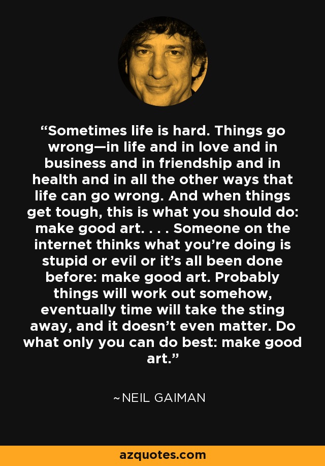 Sometimes life is hard. Things go wrong—in life and in love and in business and in friendship and in health and in all the other ways that life can go wrong. And when things get tough, this is what you should do: make good art. . . . Someone on the internet thinks what you’re doing is stupid or evil or it’s all been done before: make good art. Probably things will work out somehow, eventually time will take the sting away, and it doesn’t even matter. Do what only you can do best: make good art. - Neil Gaiman