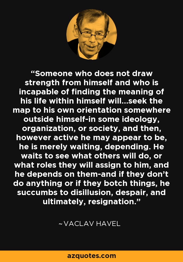 Someone who does not draw strength from himself and who is incapable of finding the meaning of his life within himself will...seek the map to his own orientation somewhere outside himself-in some ideology, organization, or society, and then, however active he may appear to be, he is merely waiting, depending. He waits to see what others will do, or what roles they will assign to him, and he depends on them-and if they don't do anything or if they botch things, he succumbs to disillusion, despair, and ultimately, resignation. - Vaclav Havel