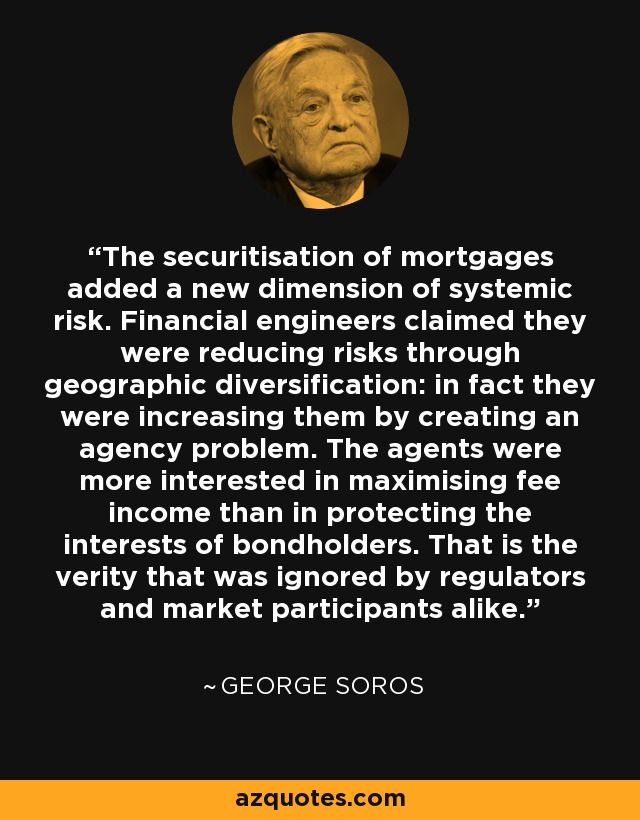 The securitisation of mortgages added a new dimension of systemic risk. Financial engineers claimed they were reducing risks through geographic diversification: in fact they were increasing them by creating an agency problem. The agents were more interested in maximising fee income than in protecting the interests of bondholders. That is the verity that was ignored by regulators and market participants alike. - George Soros