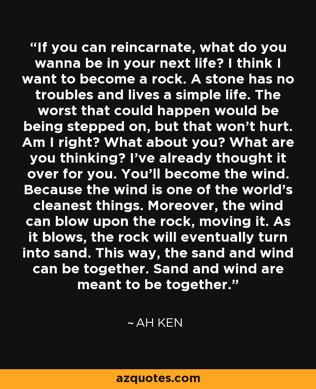 If you can reincarnate, what do you wanna be in your next life? I think I want to become a rock. A stone has no troubles and lives a simple life. The worst that could happen would be being stepped on, but that won't hurt. Am I right? What about you? What are you thinking? I've already thought it over for you. You'll become the wind. Because the wind is one of the world's cleanest things. Moreover, the wind can blow upon the rock, moving it. As it blows, the rock will eventually turn into sand. This way, the sand and wind can be together. Sand and wind are meant to be together. - Ah Ken