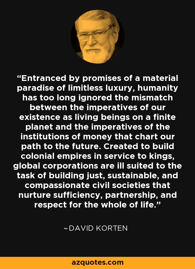 Entranced by promises of a material paradise of limitless luxury, humanity has too long ignored the mismatch between the imperatives of our existence as living beings on a finite planet and the imperatives of the institutions of money that chart our path to the future. Created to build colonial empires in service to kings, global corporations are ill suited to the task of building just, sustainable, and compassionate civil societies that nurture sufficiency, partnership, and respect for the whole of life. - David Korten