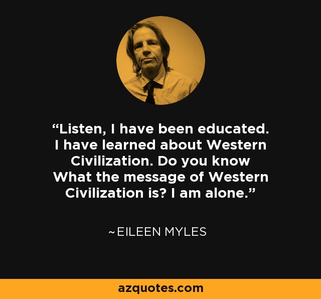 Listen, I have been educated. I have learned about Western Civilization. Do you know What the message of Western Civilization is? I am alone. - Eileen Myles