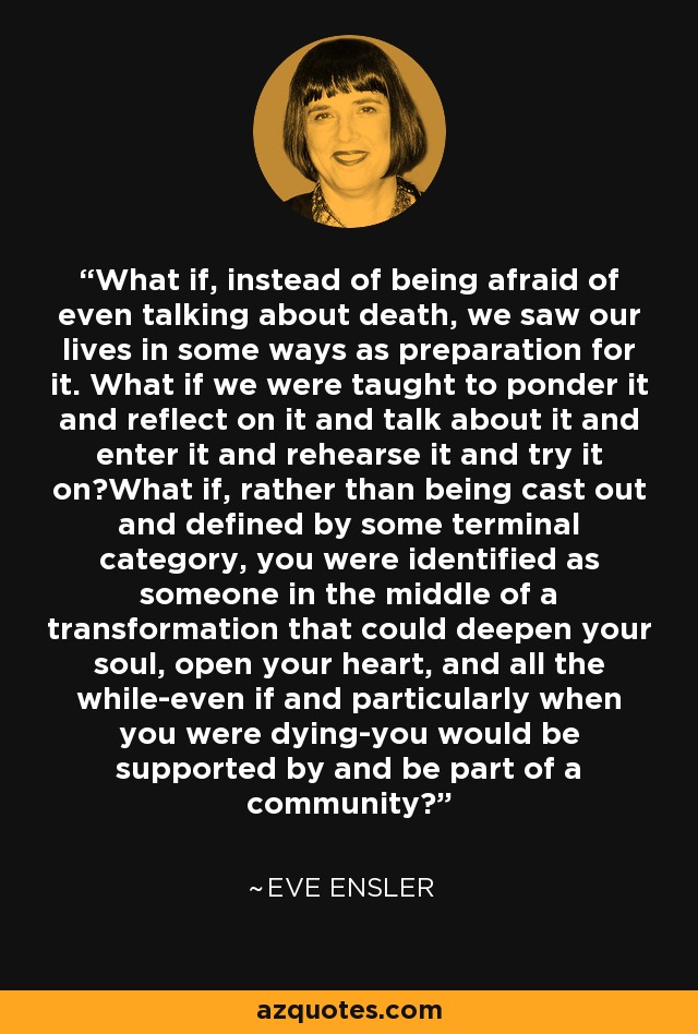 What if, instead of being afraid of even talking about death, we saw our lives in some ways as preparation for it. What if we were taught to ponder it and reflect on it and talk about it and enter it and rehearse it and try it on?What if, rather than being cast out and defined by some terminal category, you were identified as someone in the middle of a transformation that could deepen your soul, open your heart, and all the while-even if and particularly when you were dying-you would be supported by and be part of a community? - Eve Ensler