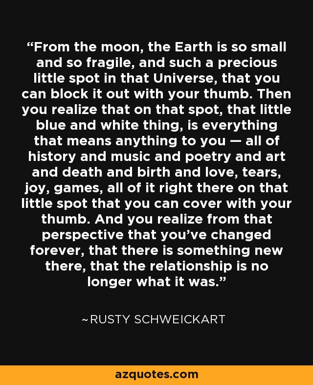 From the moon, the Earth is so small and so fragile, and such a precious little spot in that Universe, that you can block it out with your thumb. Then you realize that on that spot, that little blue and white thing, is everything that means anything to you — all of history and music and poetry and art and death and birth and love, tears, joy, games, all of it right there on that little spot that you can cover with your thumb. And you realize from that perspective that you’ve changed forever, that there is something new there, that the relationship is no longer what it was. - Rusty Schweickart