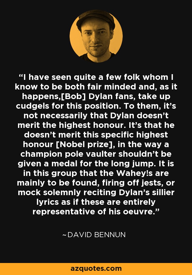 I have seen quite a few folk whom I know to be both fair minded and, as it happens,[Bob] Dylan fans, take up cudgels for this position. To them, it's not necessarily that Dylan doesn't merit the highest honour. It's that he doesn't merit this specific highest honour [Nobel prize], in the way a champion pole vaulter shouldn't be given a medal for the long jump. It is in this group that the Wahey!s are mainly to be found, firing off jests, or mock solemnly reciting Dylan's sillier lyrics as if these are entirely representative of his oeuvre. - David Bennun