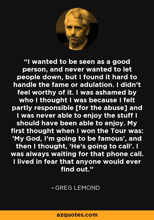 I wanted to be seen as a good person, and never wanted to let people down, but I found it hard to handle the fame or adulation. I didn't feel worthy of it. I was ashamed by who I thought I was because I felt partly responsible [for the abuse] and I was never able to enjoy the stuff I should have been able to enjoy. My first thought when I won the Tour was: 'My God, I'm going to be famous', and then I thought, 'He's going to call'. I was always waiting for that phone call. I lived in fear that anyone would ever find out. - Greg LeMond