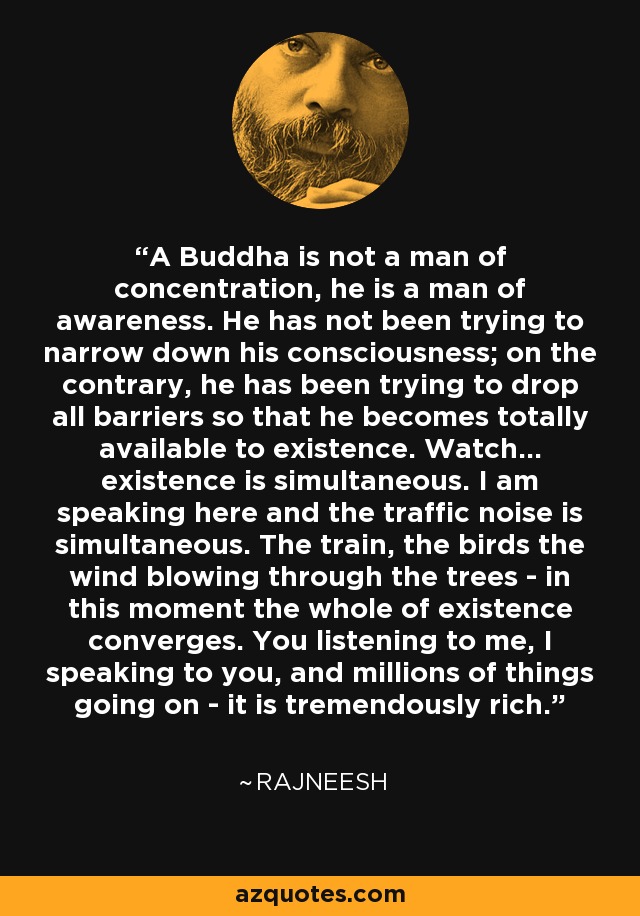 A Buddha is not a man of concentration, he is a man of awareness. He has not been trying to narrow down his consciousness; on the contrary, he has been trying to drop all barriers so that he becomes totally available to existence. Watch... existence is simultaneous. I am speaking here and the traffic noise is simultaneous. The train, the birds the wind blowing through the trees - in this moment the whole of existence converges. You listening to me, I speaking to you, and millions of things going on - it is tremendously rich. - Rajneesh