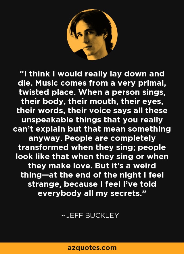 I think I would really lay down and die. Music comes from a very primal, twisted place. When a person sings, their body, their mouth, their eyes, their words, their voice says all these unspeakable things that you really can't explain but that mean something anyway. People are completely transformed when they sing; people look like that when they sing or when they make love. But it's a weird thing—at the end of the night I feel strange, because I feel I've told everybody all my secrets. - Jeff Buckley