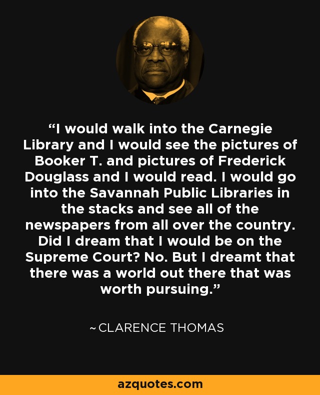 I would walk into the Carnegie Library and I would see the pictures of Booker T. and pictures of Frederick Douglass and I would read. I would go into the Savannah Public Libraries in the stacks and see all of the newspapers from all over the country. Did I dream that I would be on the Supreme Court? No. But I dreamt that there was a world out there that was worth pursuing. - Clarence Thomas