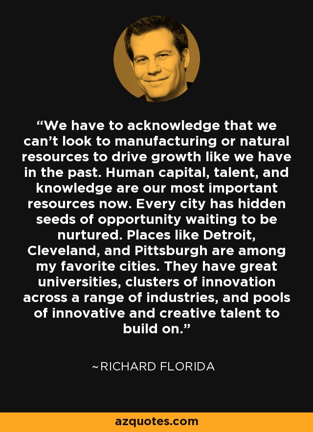 We have to acknowledge that we can't look to manufacturing or natural resources to drive growth like we have in the past. Human capital, talent, and knowledge are our most important resources now. Every city has hidden seeds of opportunity waiting to be nurtured. Places like Detroit, Cleveland, and Pittsburgh are among my favorite cities. They have great universities, clusters of innovation across a range of industries, and pools of innovative and creative talent to build on. - Richard Florida