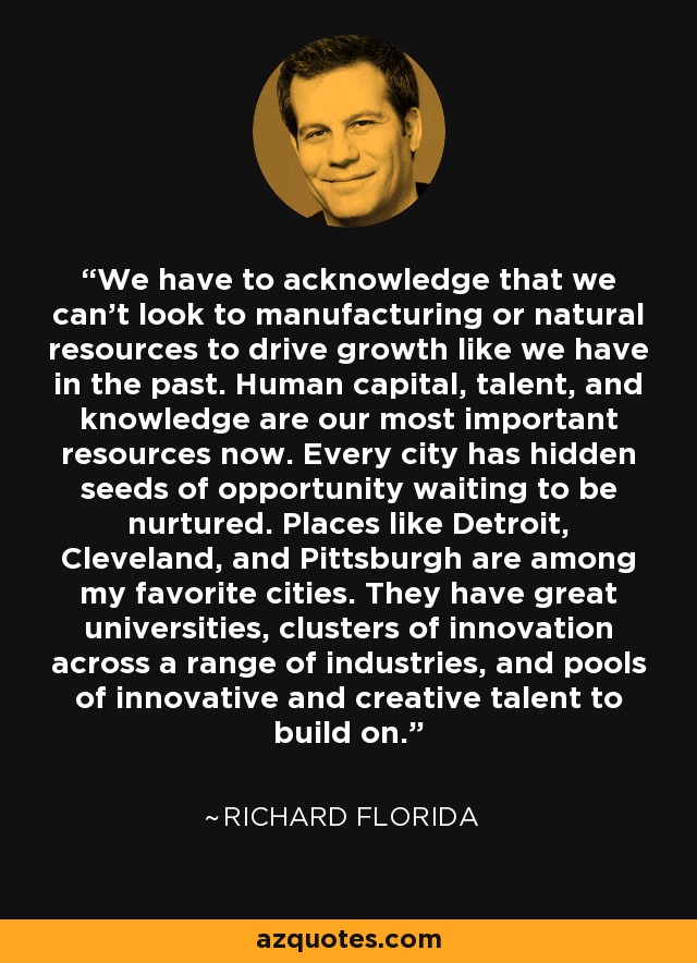 We have to acknowledge that we can't look to manufacturing or natural resources to drive growth like we have in the past. Human capital, talent, and knowledge are our most important resources now. Every city has hidden seeds of opportunity waiting to be nurtured. Places like Detroit, Cleveland, and Pittsburgh are among my favorite cities. They have great universities, clusters of innovation across a range of industries, and pools of innovative and creative talent to build on. - Richard Florida