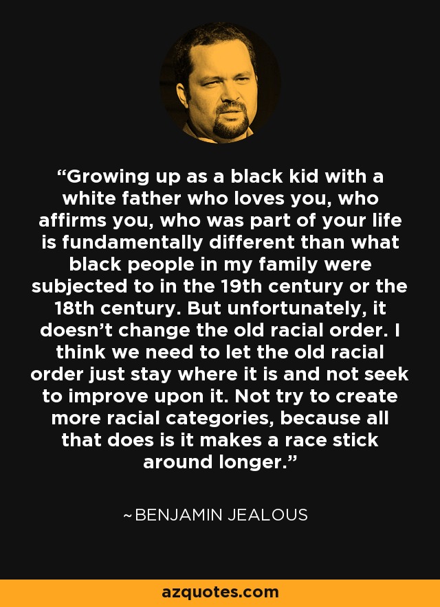 Growing up as a black kid with a white father who loves you, who affirms you, who was part of your life is fundamentally different than what black people in my family were subjected to in the 19th century or the 18th century. But unfortunately, it doesn't change the old racial order. I think we need to let the old racial order just stay where it is and not seek to improve upon it. Not try to create more racial categories, because all that does is it makes a race stick around longer. - Benjamin Jealous