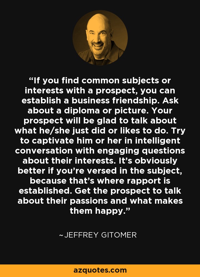If you find common subjects or interests with a prospect, you can establish a business friendship. Ask about a diploma or picture. Your prospect will be glad to talk about what he/she just did or likes to do. Try to captivate him or her in intelligent conversation with engaging questions about their interests. It's obviously better if you're versed in the subject, because that's where rapport is established. Get the prospect to talk about their passions and what makes them happy. - Jeffrey Gitomer
