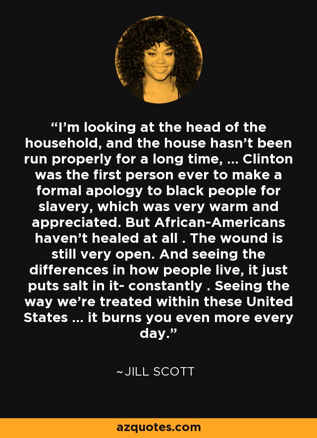 I'm looking at the head of the household, and the house hasn't been run properly for a long time, ... Clinton was the first person ever to make a formal apology to black people for slavery, which was very warm and appreciated. But African-Americans haven't healed at all . The wound is still very open. And seeing the differences in how people live, it just puts salt in it- constantly . Seeing the way we're treated within these United States ... it burns you even more every day. - Jill Scott