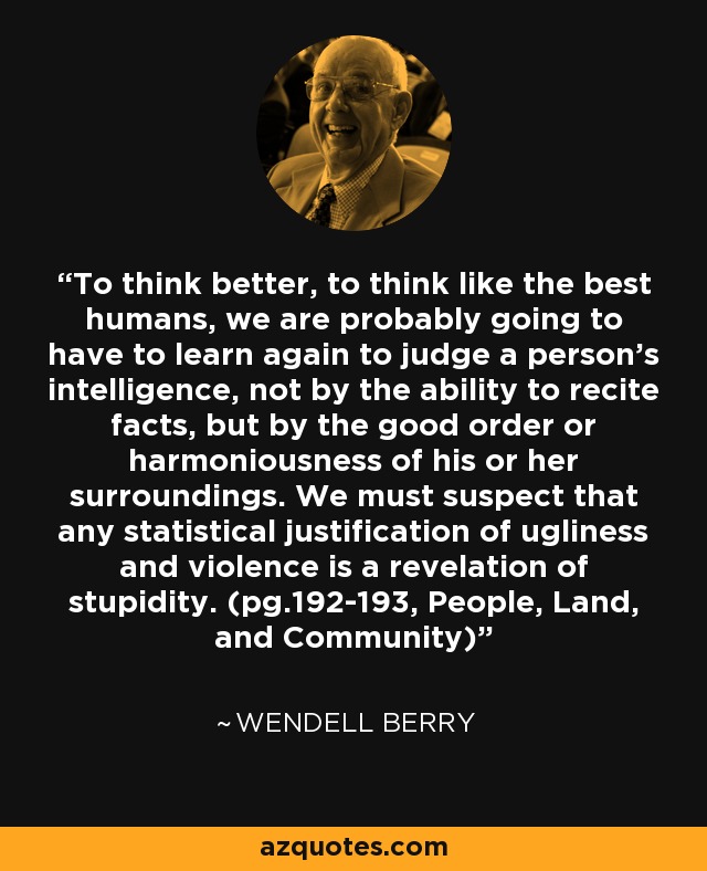 To think better, to think like the best humans, we are probably going to have to learn again to judge a person's intelligence, not by the ability to recite facts, but by the good order or harmoniousness of his or her surroundings. We must suspect that any statistical justification of ugliness and violence is a revelation of stupidity. (pg.192-193, People, Land, and Community) - Wendell Berry